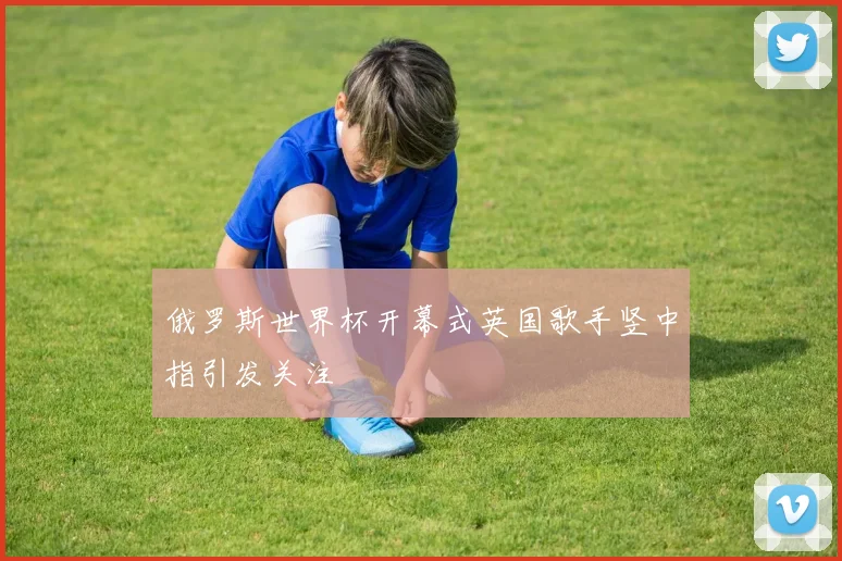 俄罗斯世界杯开幕式英国歌手竖中指引发关注