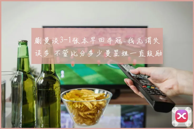 蒯曼谈3-1张本早田夺冠_我无谓失误多 不管比分多少曼昱姐一直鼓励