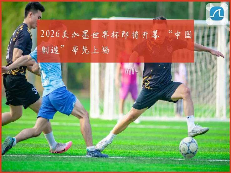 2026美加墨世界杯即将开幕 “中国制造”率先上场