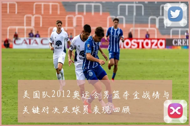美国队2012奥运会男篮夺金战绩与关键对决及球员表现回顾