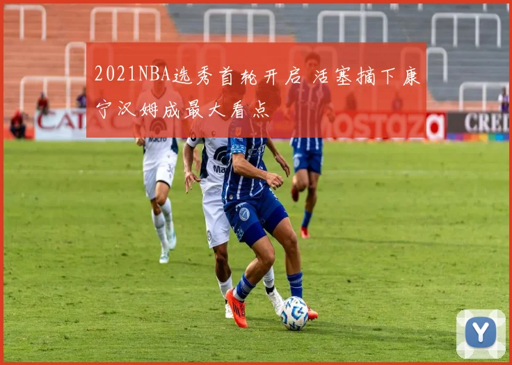 2021NBA选秀首轮开启 活塞摘下康宁汉姆成最大看点