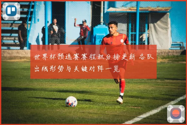 世界杯预选赛赛程积分榜更新 各队出线形势与关键对阵一览