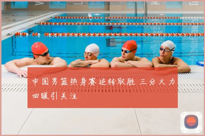 中国男篮热身赛逆转取胜 三分火力回暖引关注