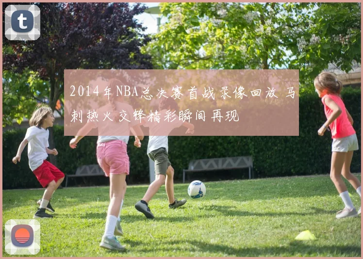 2014年NBA总决赛首战录像回放 马刺热火交锋精彩瞬间再现