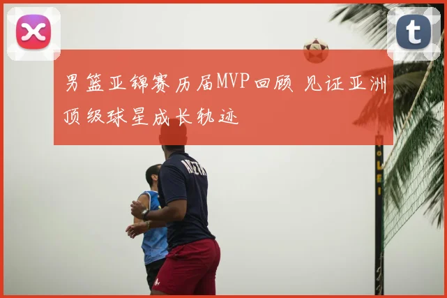 男篮亚锦赛历届MVP回顾 见证亚洲顶级球星成长轨迹