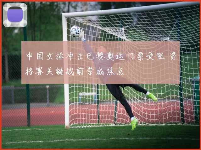 中国女排冲击巴黎奥运门票受阻 资格赛关键战前景成焦点