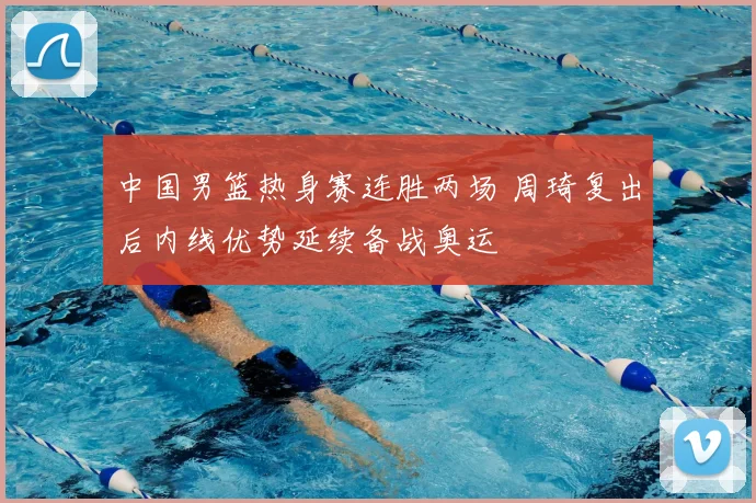 中国男篮热身赛连胜两场 周琦复出后内线优势延续备战奥运