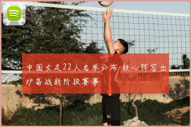 中国女足22人名单公布 核心阵容出炉备战新阶段赛事