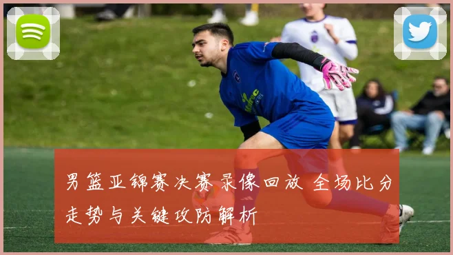 男篮亚锦赛决赛录像回放 全场比分走势与关键攻防解析