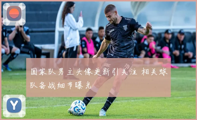 国家队男主头像更新引关注 相关球队备战细节曝光