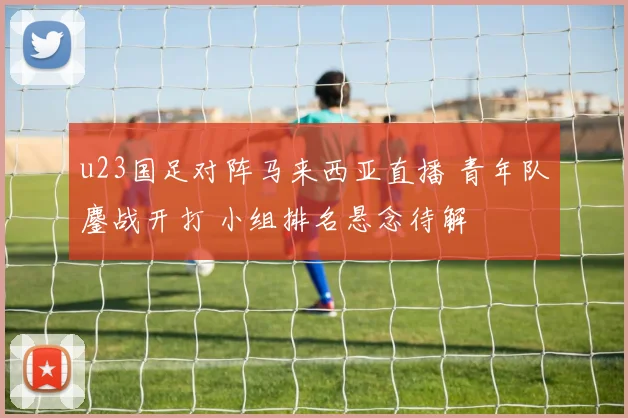 u23国足对阵马来西亚直播 青年队鏖战开打 小组排名悬念待解