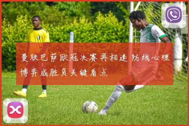 曼联巴萨欧冠决赛再相逢 防线心理博弈成胜负关键看点