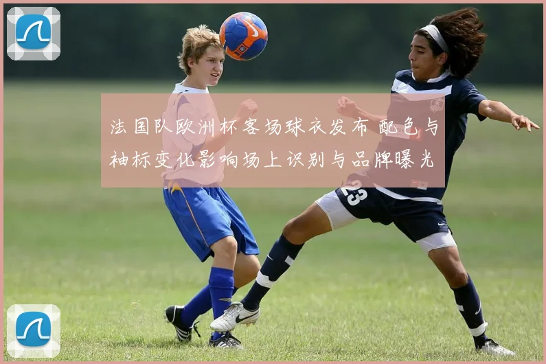 法国队欧洲杯客场球衣发布 配色与袖标变化影响场上识别与品牌曝光