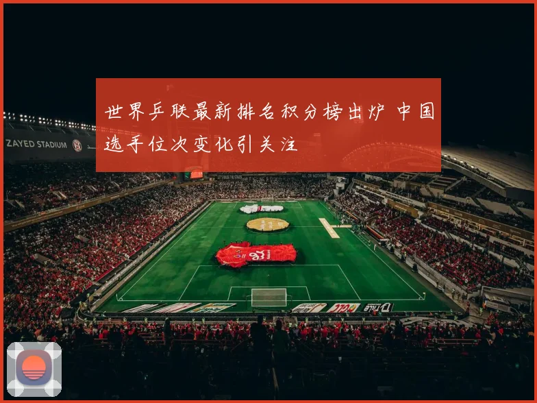 世界乒联最新排名积分榜出炉 中国选手位次变化引关注