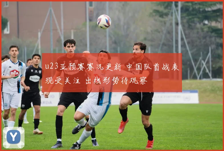 u23亚预赛赛况更新 中国队首战表现受关注 出线形势待观察