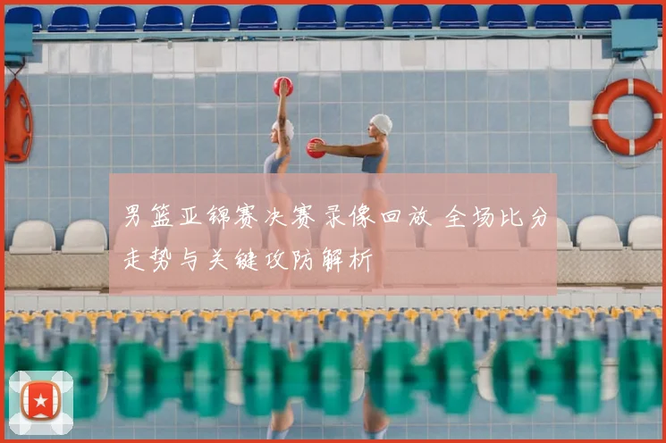 男篮亚锦赛决赛录像回放 全场比分走势与关键攻防解析