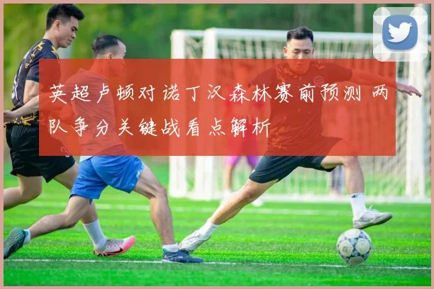 英超卢顿对诺丁汉森林赛前预测 两队争分关键战看点解析