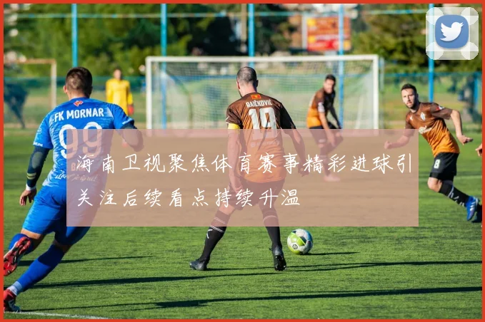 海南卫视聚焦体育赛事精彩进球引关注后续看点持续升温