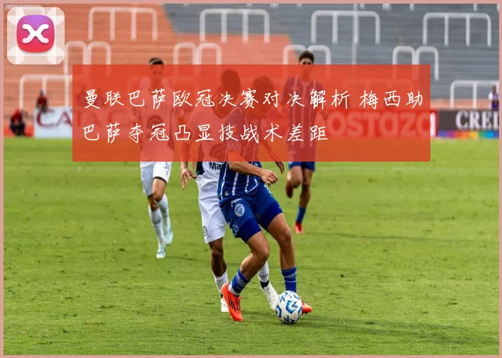 曼联巴萨欧冠决赛对决解析 梅西助巴萨夺冠凸显技战术差距