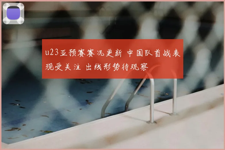 u23亚预赛赛况更新 中国队首战表现受关注 出线形势待观察