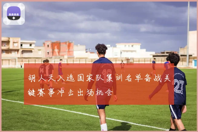 胡人天入选国家队集训名单备战关键赛事冲击出场机会