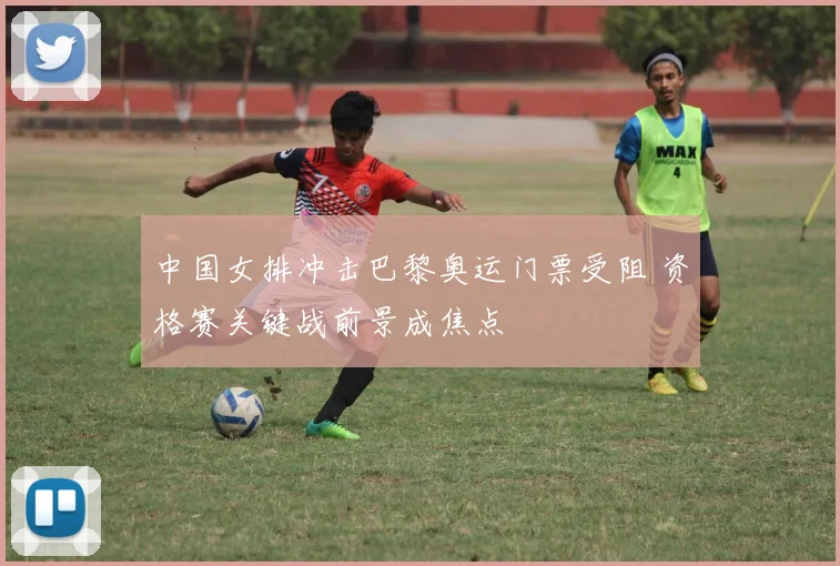 中国女排冲击巴黎奥运门票受阻 资格赛关键战前景成焦点