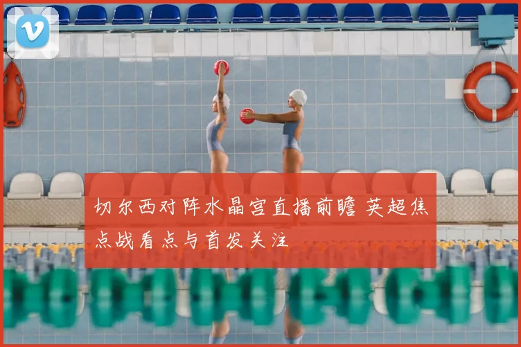 切尔西对阵水晶宫直播前瞻 英超焦点战看点与首发关注