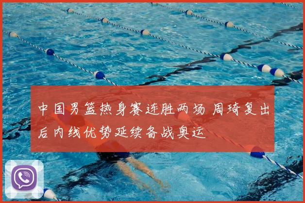 中国男篮热身赛连胜两场 周琦复出后内线优势延续备战奥运