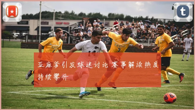 亚麻爹引发球迷讨论 赛事解读热度持续攀升