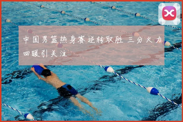 中国男篮热身赛逆转取胜 三分火力回暖引关注