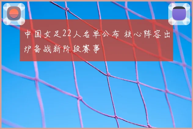 中国女足22人名单公布 核心阵容出炉备战新阶段赛事