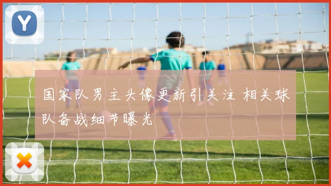 国家队男主头像更新引关注 相关球队备战细节曝光