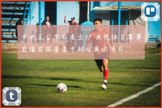 中央五台节目表出炉 央视体育赛事直播安排覆盖中超与奥运项目