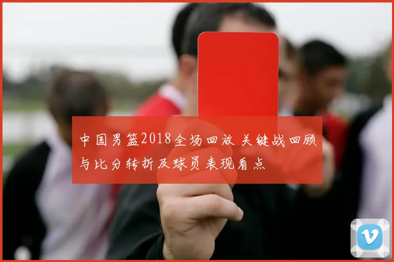 中国男篮2018全场回放 关键战回顾与比分转折及球员表现看点