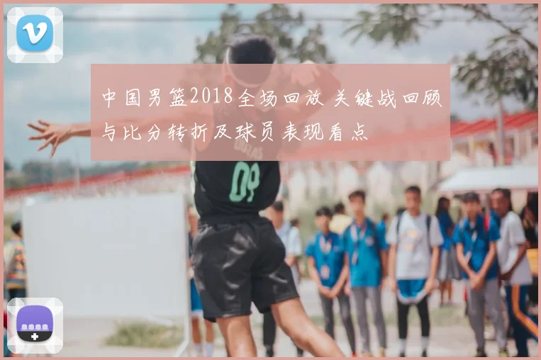 中国男篮2018全场回放 关键战回顾与比分转折及球员表现看点