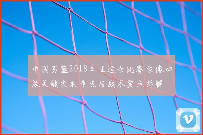 中国男篮2018年亚运会比赛录像回放关键失利节点与战术要点拆解